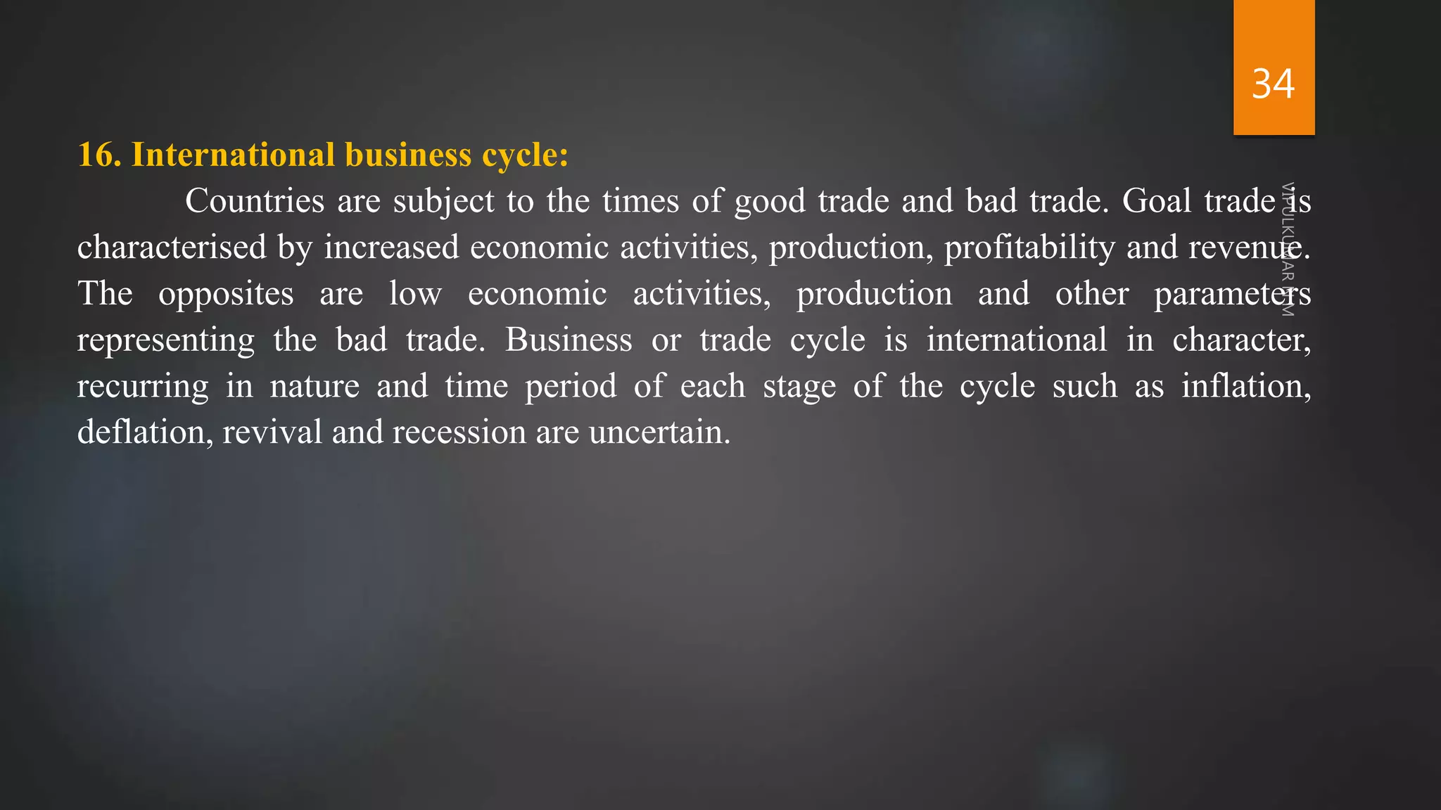 34
16. International business cycle:
Countries are subject to the times of good trade and bad trade. Goal trade is
characterised by increased economic activities, production, profitability and revenue.
The opposites are low economic activities, production and other parameters
representing the bad trade. Business or trade cycle is international in character,
recurring in nature and time period of each stage of the cycle such as inflation,
deflation, revival and recession are uncertain.
 