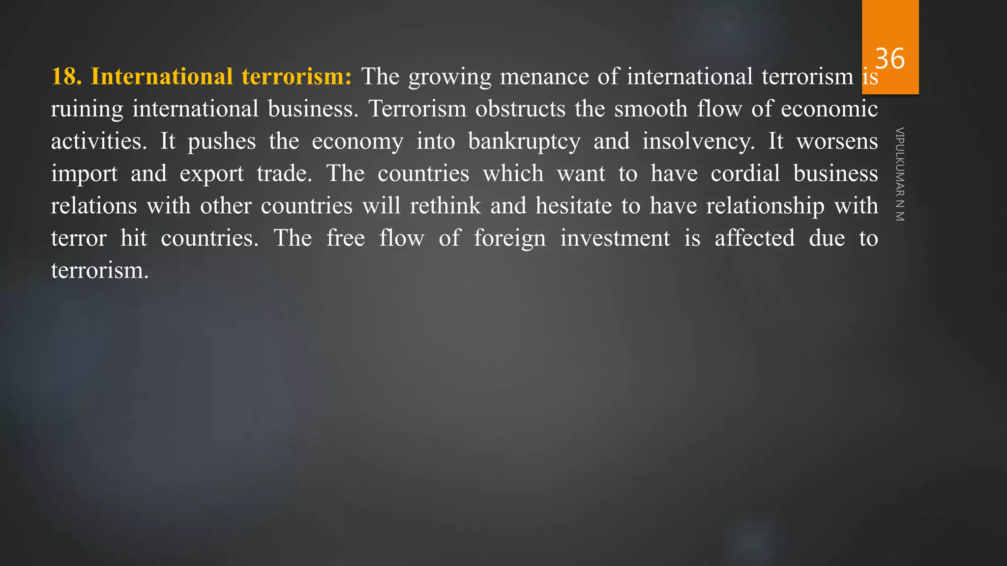 36
18. International terrorism: The growing menance of international terrorism is
ruining international business. Terrorism obstructs the smooth flow of economic
activities. It pushes the economy into bankruptcy and insolvency. It worsens
import and export trade. The countries which want to have cordial business
relations with other countries will rethink and hesitate to have relationship with
terror hit countries. The free flow of foreign investment is affected due to
terrorism.
 