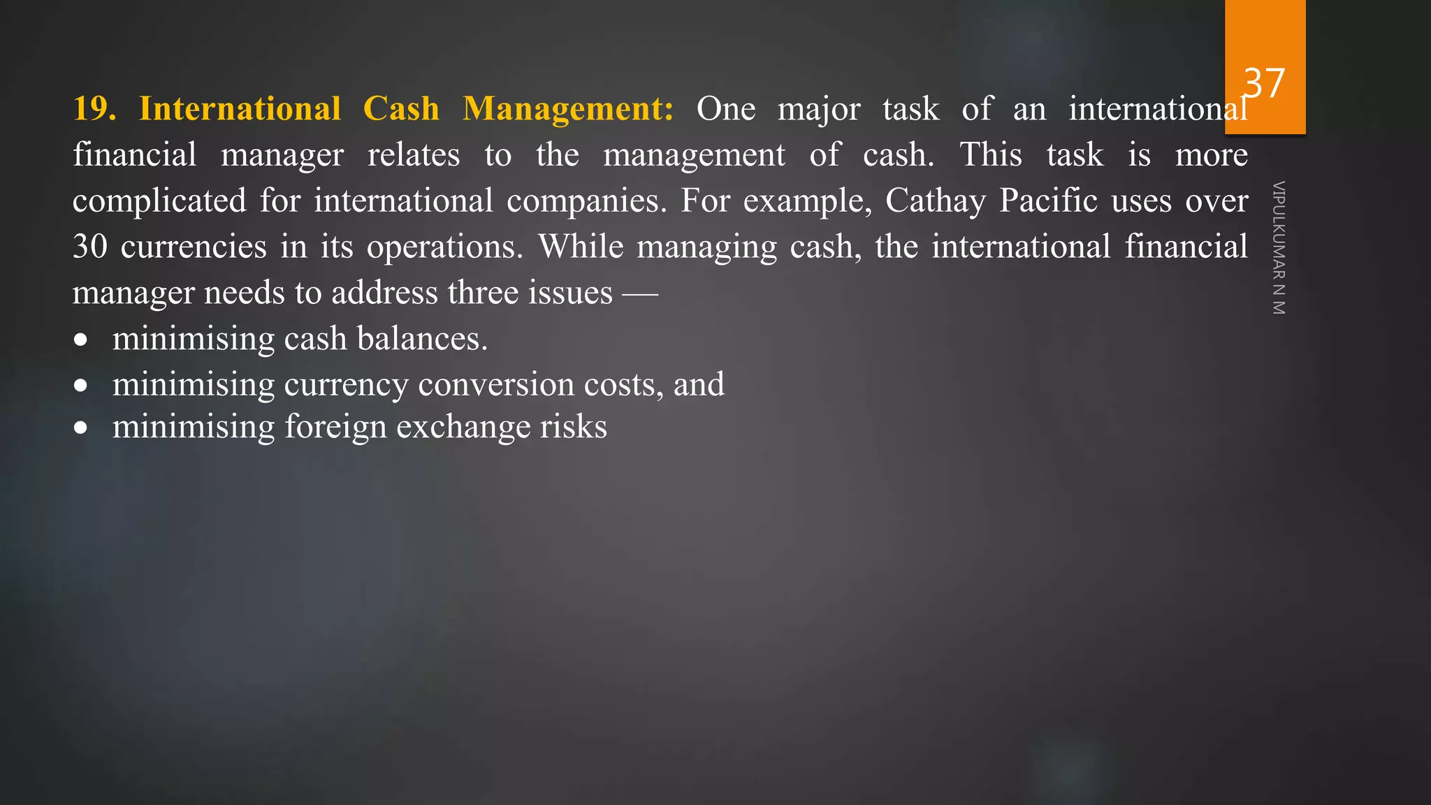 37
19. International Cash Management: One major task of an international
financial manager relates to the management of cash. This task is more
complicated for international companies. For example, Cathay Pacific uses over
30 currencies in its operations. While managing cash, the international financial
manager needs to address three issues —
 minimising cash balances.
 minimising currency conversion costs, and
 minimising foreign exchange risks
 