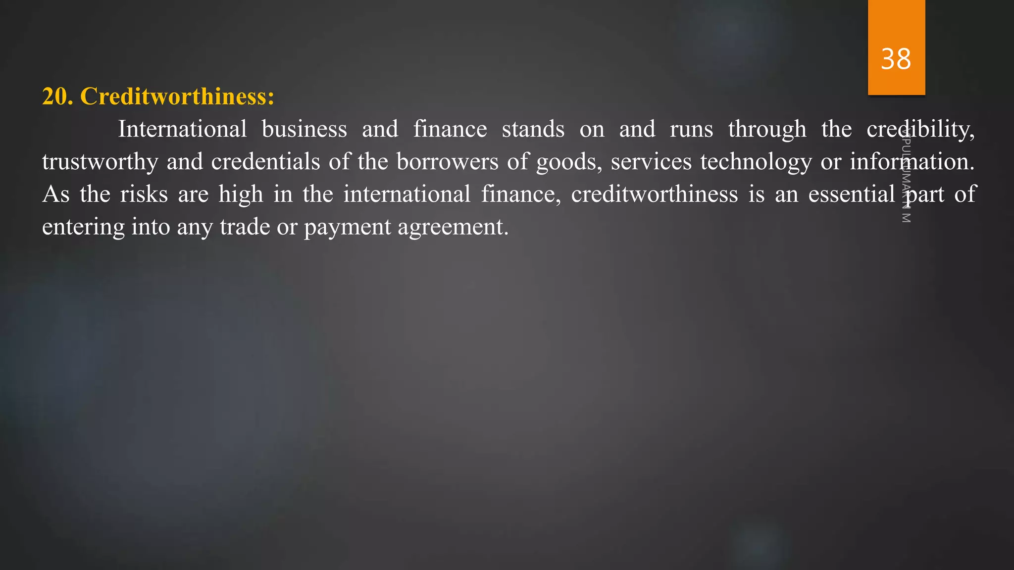 38
20. Creditworthiness:
International business and finance stands on and runs through the credibility,
trustworthy and credentials of the borrowers of goods, services technology or information.
As the risks are high in the international finance, creditworthiness is an essential part of
entering into any trade or payment agreement.
 
