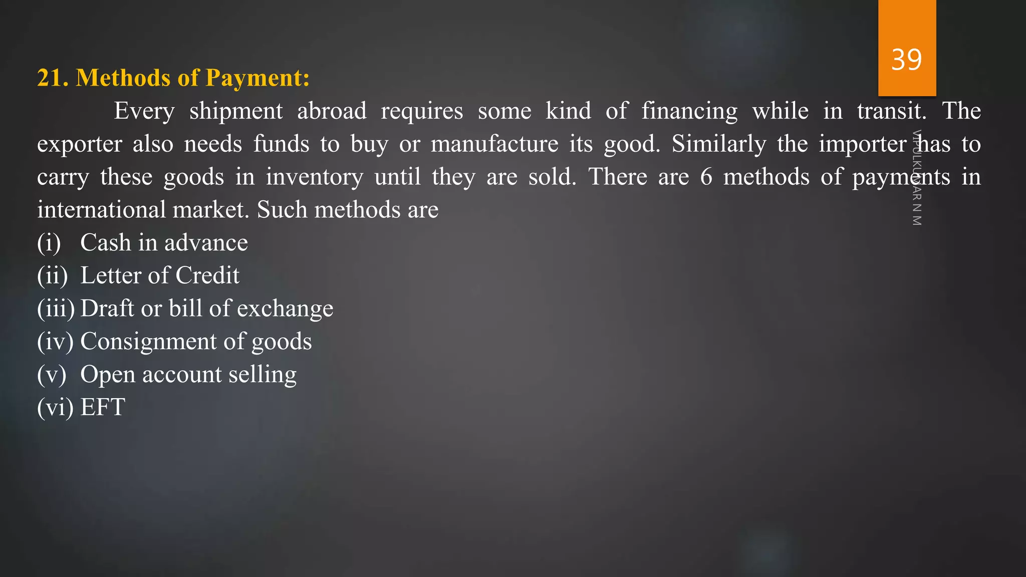 39
21. Methods of Payment:
Every shipment abroad requires some kind of financing while in transit. The
exporter also needs funds to buy or manufacture its good. Similarly the importer has to
carry these goods in inventory until they are sold. There are 6 methods of payments in
international market. Such methods are
(i) Cash in advance
(ii) Letter of Credit
(iii) Draft or bill of exchange
(iv) Consignment of goods
(v) Open account selling
(vi) EFT
 