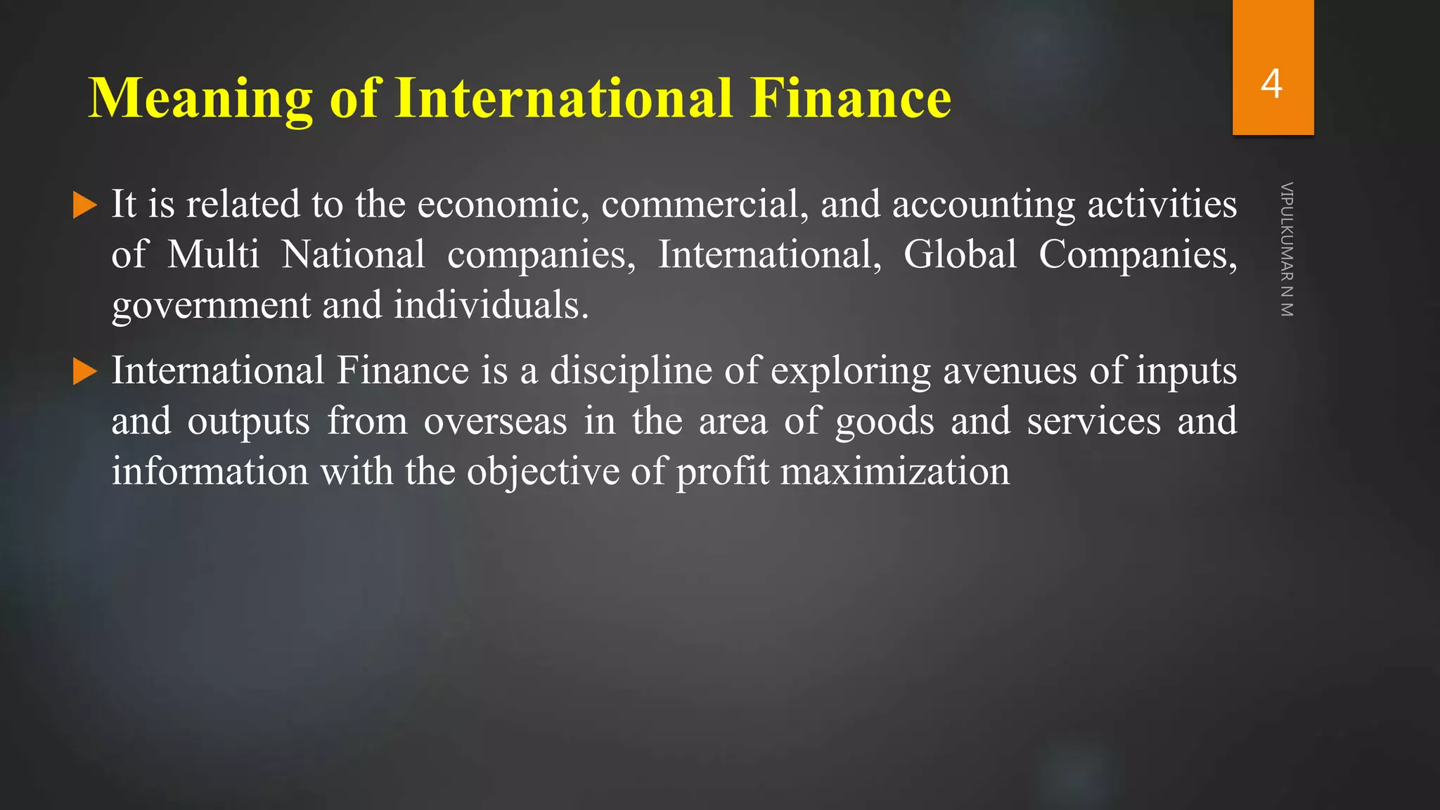 Meaning of International Finance
 It is related to the economic, commercial, and accounting activities
of Multi National companies, International, Global Companies,
government and individuals.
 International Finance is a discipline of exploring avenues of inputs
and outputs from overseas in the area of goods and services and
information with the objective of profit maximization
4
 