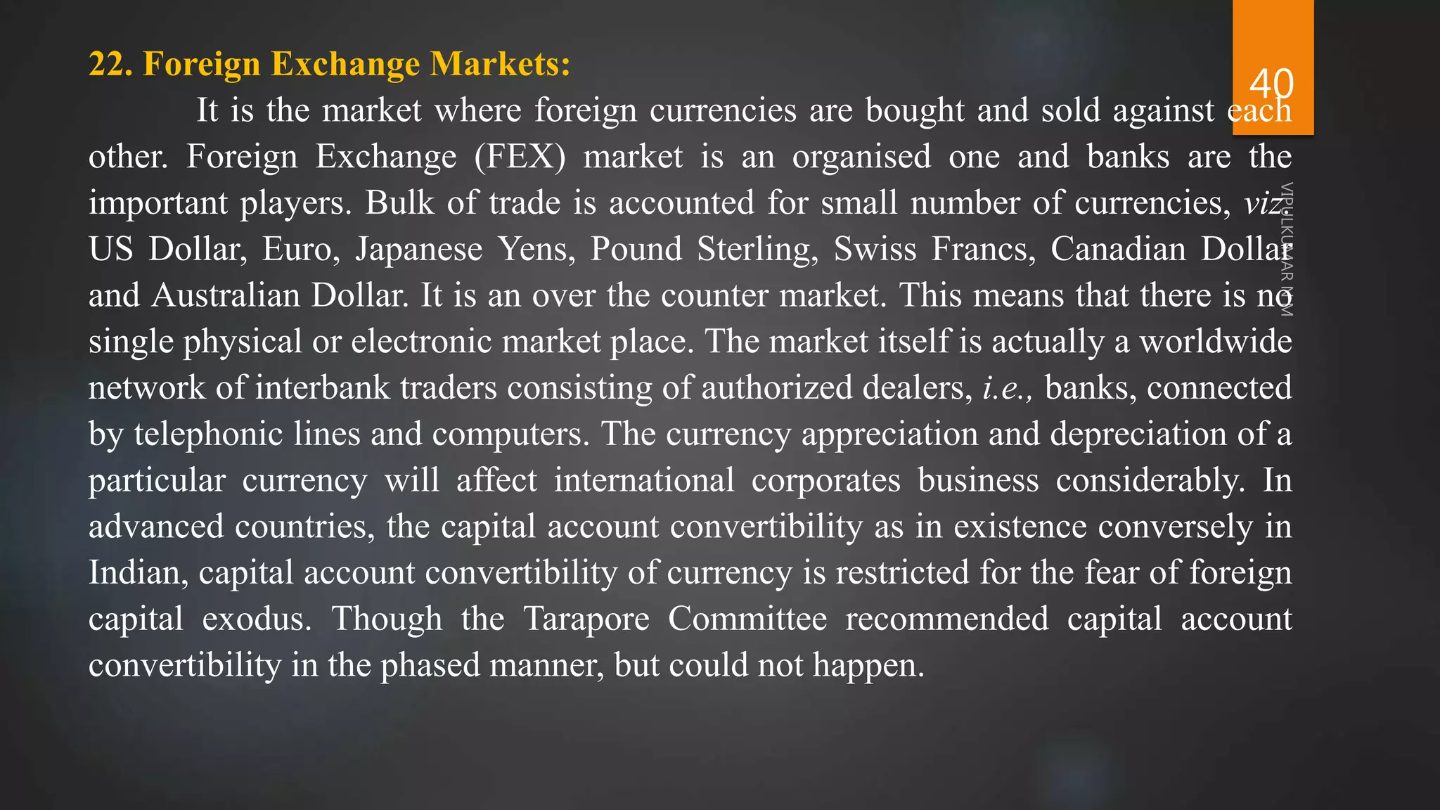 40
22. Foreign Exchange Markets:
It is the market where foreign currencies are bought and sold against each
other. Foreign Exchange (FEX) market is an organised one and banks are the
important players. Bulk of trade is accounted for small number of currencies, viz.
US Dollar, Euro, Japanese Yens, Pound Sterling, Swiss Francs, Canadian Dollar
and Australian Dollar. It is an over the counter market. This means that there is no
single physical or electronic market place. The market itself is actually a worldwide
network of interbank traders consisting of authorized dealers, i.e., banks, connected
by telephonic lines and computers. The currency appreciation and depreciation of a
particular currency will affect international corporates business considerably. In
advanced countries, the capital account convertibility as in existence conversely in
Indian, capital account convertibility of currency is restricted for the fear of foreign
capital exodus. Though the Tarapore Committee recommended capital account
convertibility in the phased manner, but could not happen.
 