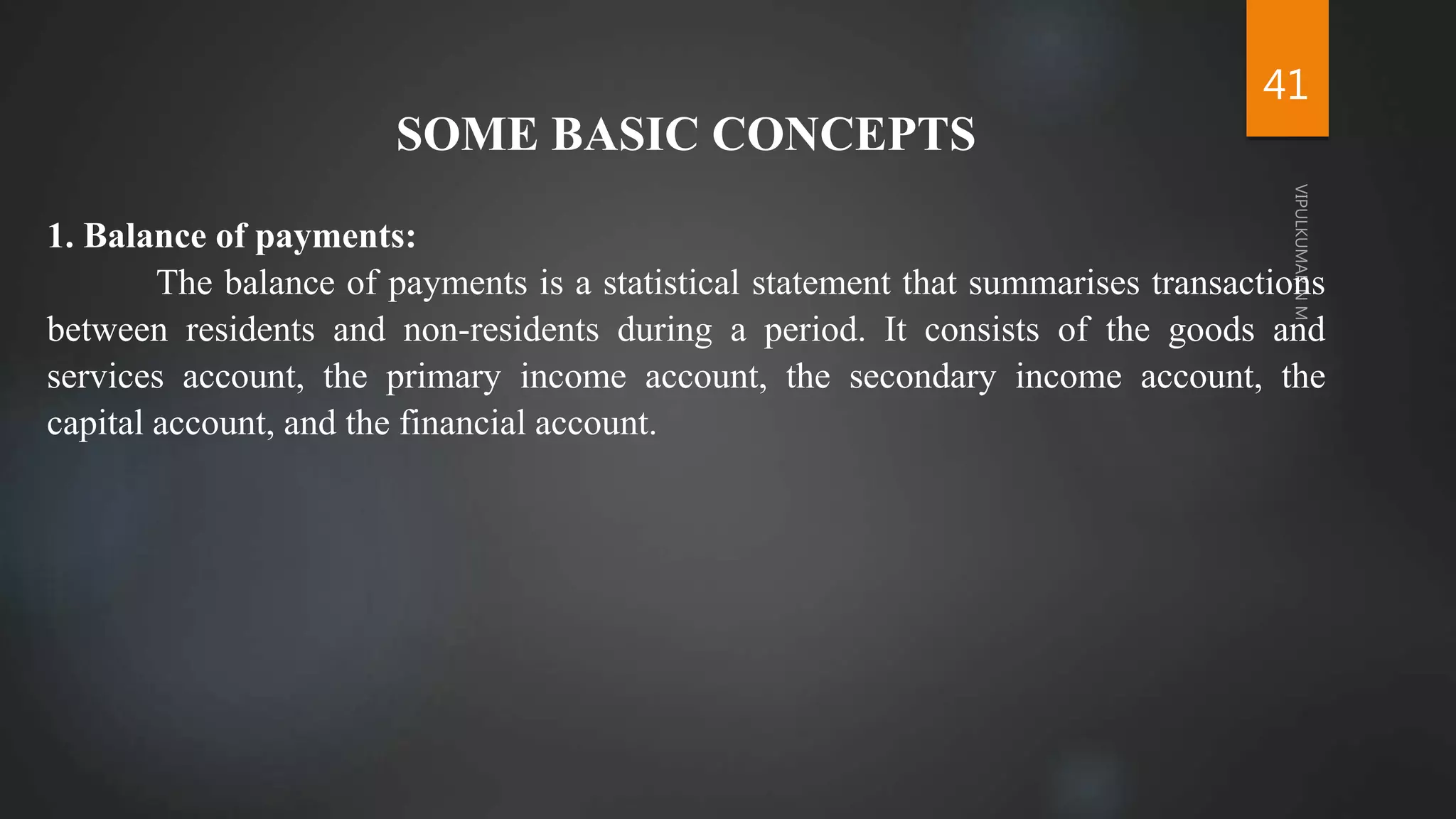 41
SOME BASIC CONCEPTS
1. Balance of payments:
The balance of payments is a statistical statement that summarises transactions
between residents and non-residents during a period. It consists of the goods and
services account, the primary income account, the secondary income account, the
capital account, and the financial account.
 