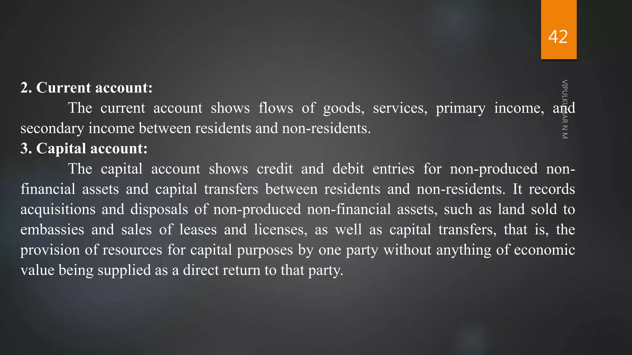 42
2. Current account:
The current account shows flows of goods, services, primary income, and
secondary income between residents and non-residents.
3. Capital account:
The capital account shows credit and debit entries for non-produced non-
financial assets and capital transfers between residents and non-residents. It records
acquisitions and disposals of non-produced non-financial assets, such as land sold to
embassies and sales of leases and licenses, as well as capital transfers, that is, the
provision of resources for capital purposes by one party without anything of economic
value being supplied as a direct return to that party.
 