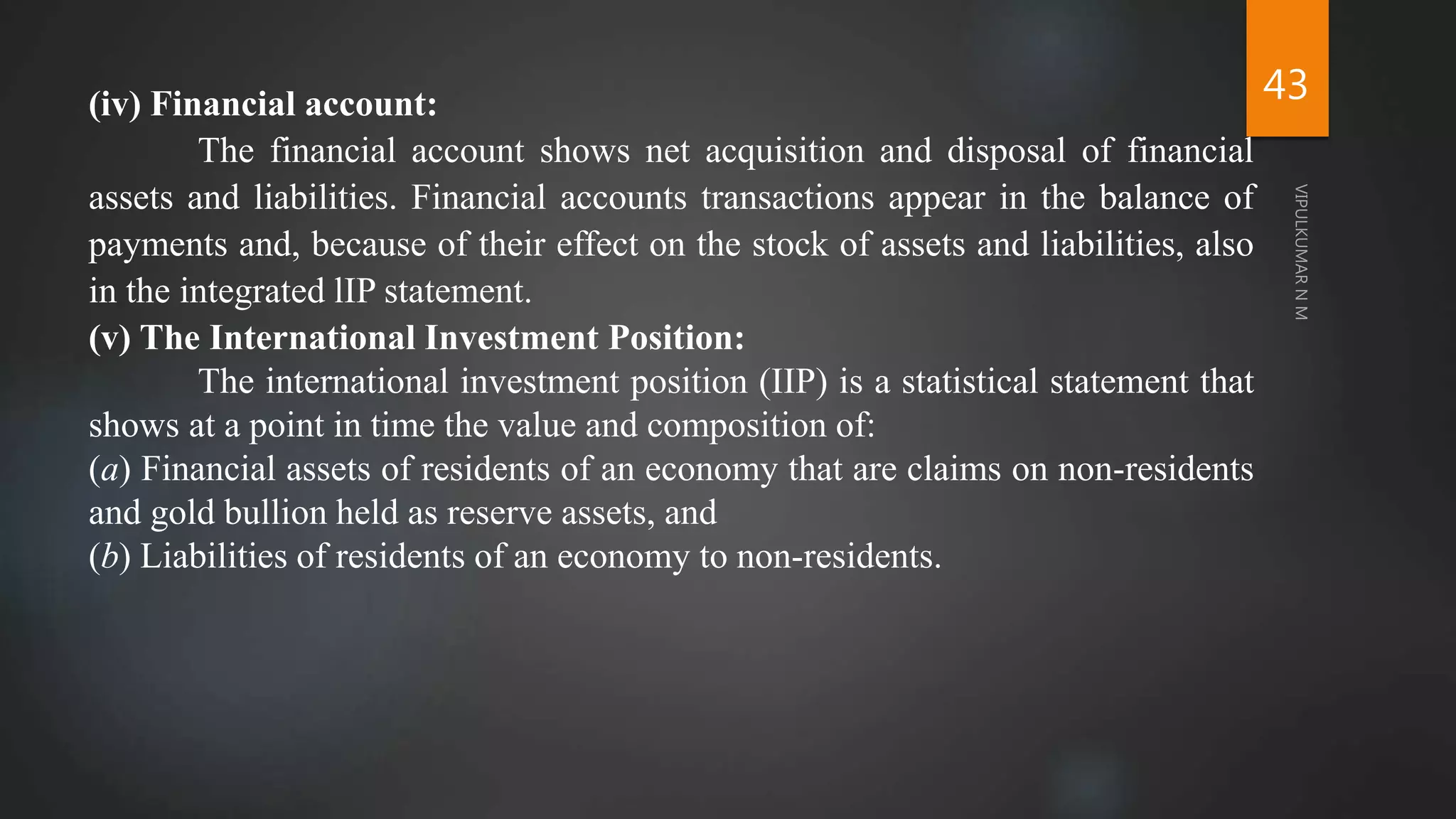 43
(iv) Financial account:
The financial account shows net acquisition and disposal of financial
assets and liabilities. Financial accounts transactions appear in the balance of
payments and, because of their effect on the stock of assets and liabilities, also
in the integrated lIP statement.
(v) The International Investment Position:
The international investment position (IIP) is a statistical statement that
shows at a point in time the value and composition of:
(a) Financial assets of residents of an economy that are claims on non-residents
and gold bullion held as reserve assets, and
(b) Liabilities of residents of an economy to non-residents.
 