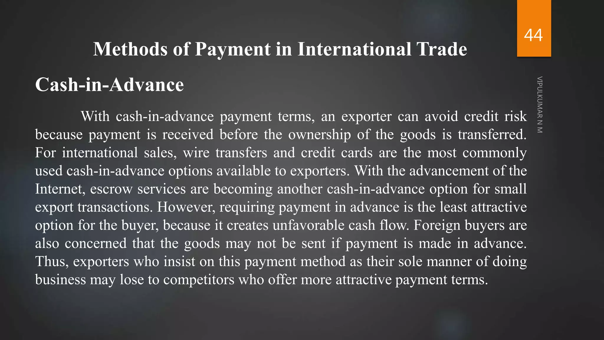 44
Methods of Payment in International Trade
Cash-in-Advance
With cash-in-advance payment terms, an exporter can avoid credit risk
because payment is received before the ownership of the goods is transferred.
For international sales, wire transfers and credit cards are the most commonly
used cash-in-advance options available to exporters. With the advancement of the
Internet, escrow services are becoming another cash-in-advance option for small
export transactions. However, requiring payment in advance is the least attractive
option for the buyer, because it creates unfavorable cash flow. Foreign buyers are
also concerned that the goods may not be sent if payment is made in advance.
Thus, exporters who insist on this payment method as their sole manner of doing
business may lose to competitors who offer more attractive payment terms.
 