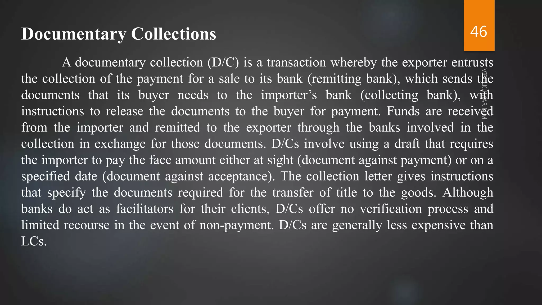 46
Documentary Collections
A documentary collection (D/C) is a transaction whereby the exporter entrusts
the collection of the payment for a sale to its bank (remitting bank), which sends the
documents that its buyer needs to the importer’s bank (collecting bank), with
instructions to release the documents to the buyer for payment. Funds are received
from the importer and remitted to the exporter through the banks involved in the
collection in exchange for those documents. D/Cs involve using a draft that requires
the importer to pay the face amount either at sight (document against payment) or on a
specified date (document against acceptance). The collection letter gives instructions
that specify the documents required for the transfer of title to the goods. Although
banks do act as facilitators for their clients, D/Cs offer no verification process and
limited recourse in the event of non-payment. D/Cs are generally less expensive than
LCs.
 