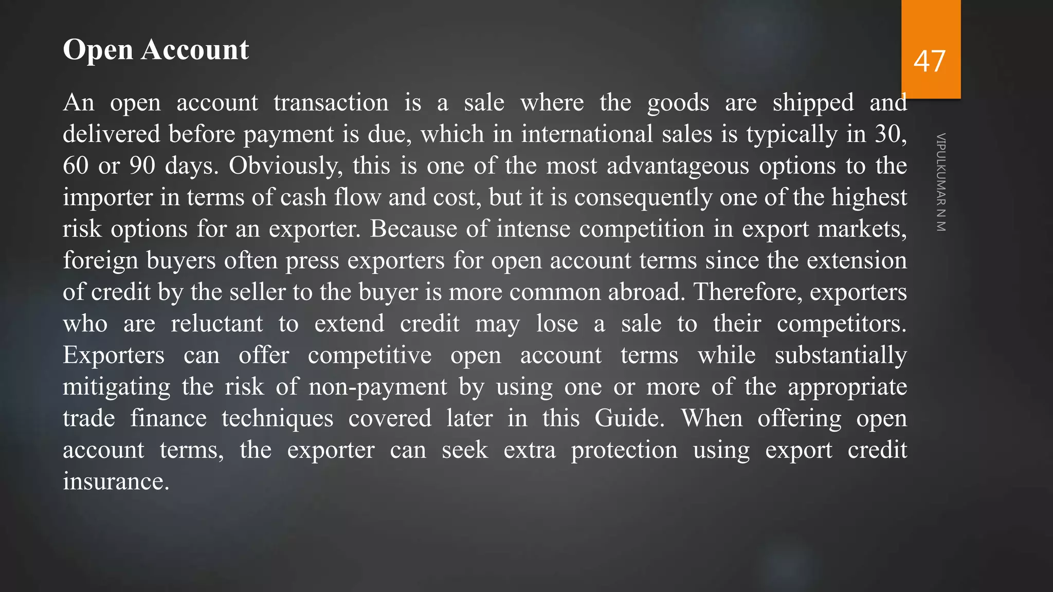 47
Open Account
An open account transaction is a sale where the goods are shipped and
delivered before payment is due, which in international sales is typically in 30,
60 or 90 days. Obviously, this is one of the most advantageous options to the
importer in terms of cash flow and cost, but it is consequently one of the highest
risk options for an exporter. Because of intense competition in export markets,
foreign buyers often press exporters for open account terms since the extension
of credit by the seller to the buyer is more common abroad. Therefore, exporters
who are reluctant to extend credit may lose a sale to their competitors.
Exporters can offer competitive open account terms while substantially
mitigating the risk of non-payment by using one or more of the appropriate
trade finance techniques covered later in this Guide. When offering open
account terms, the exporter can seek extra protection using export credit
insurance.
 
