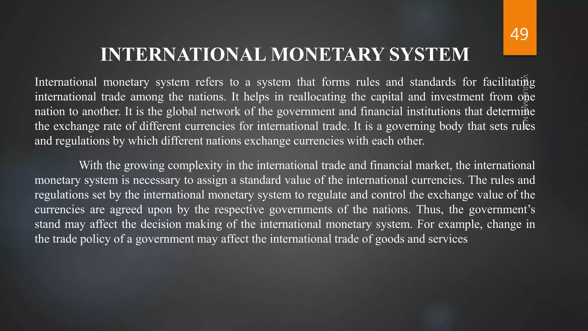 49
INTERNATIONAL MONETARY SYSTEM
International monetary system refers to a system that forms rules and standards for facilitating
international trade among the nations. It helps in reallocating the capital and investment from one
nation to another. It is the global network of the government and financial institutions that determine
the exchange rate of different currencies for international trade. It is a governing body that sets rules
and regulations by which different nations exchange currencies with each other.
With the growing complexity in the international trade and financial market, the international
monetary system is necessary to assign a standard value of the international currencies. The rules and
regulations set by the international monetary system to regulate and control the exchange value of the
currencies are agreed upon by the respective governments of the nations. Thus, the government’s
stand may affect the decision making of the international monetary system. For example, change in
the trade policy of a government may affect the international trade of goods and services
 