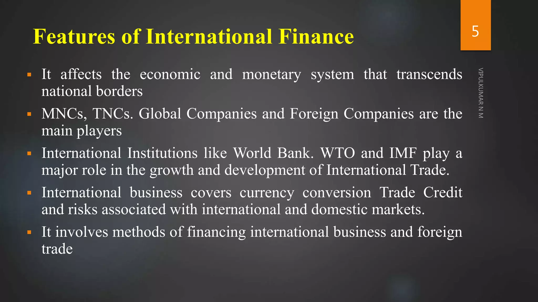 Features of International Finance
 It affects the economic and monetary system that transcends
national borders
 MNCs, TNCs. Global Companies and Foreign Companies are the
main players
 International Institutions like World Bank. WTO and IMF play a
major role in the growth and development of International Trade.
 International business covers currency conversion Trade Credit
and risks associated with international and domestic markets.
 It involves methods of financing international business and foreign
trade
5
 