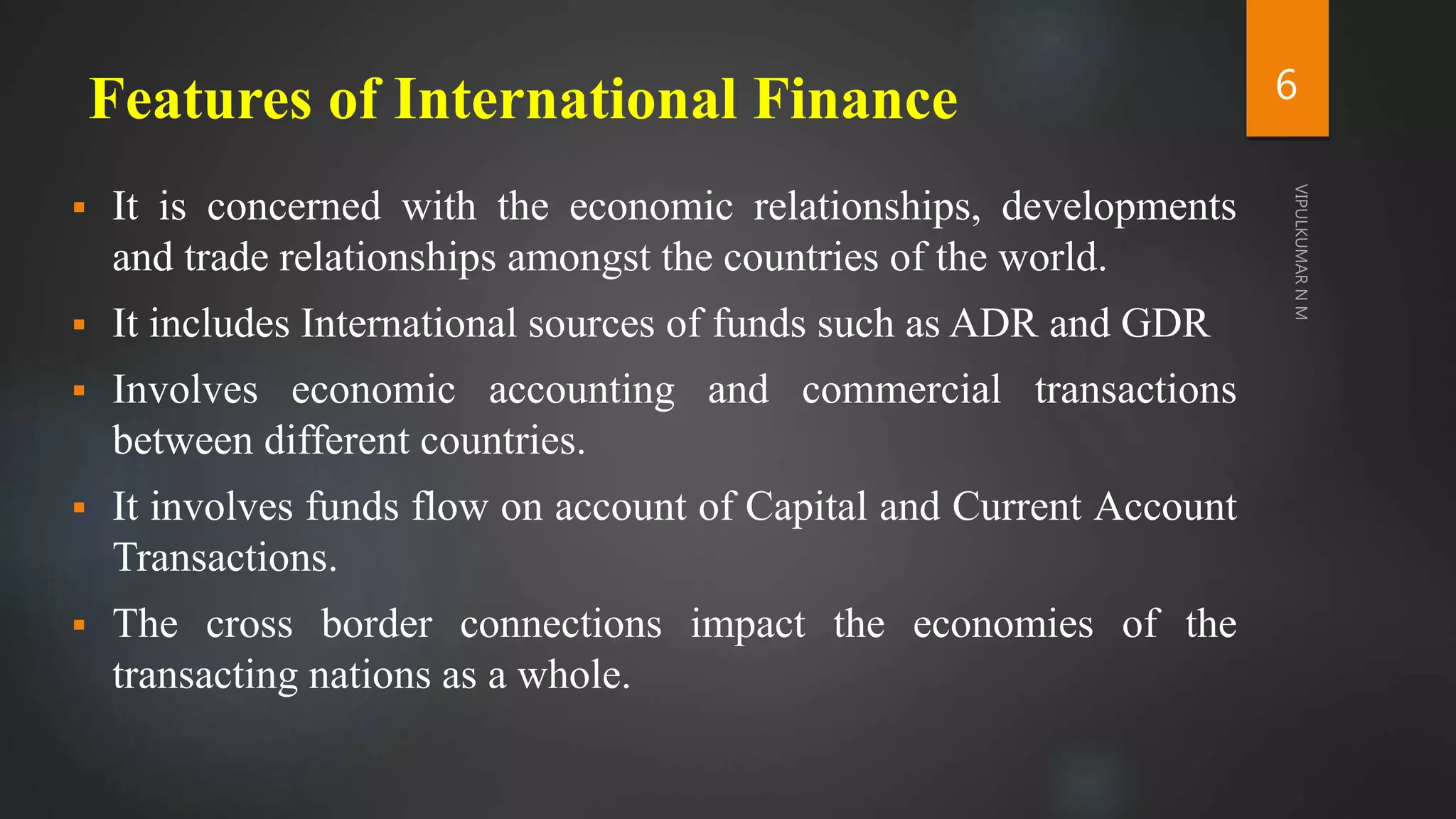 Features of International Finance
 It is concerned with the economic relationships, developments
and trade relationships amongst the countries of the world.
 It includes International sources of funds such as ADR and GDR
 Involves economic accounting and commercial transactions
between different countries.
 It involves funds flow on account of Capital and Current Account
Transactions.
 The cross border connections impact the economies of the
transacting nations as a whole.
6
 