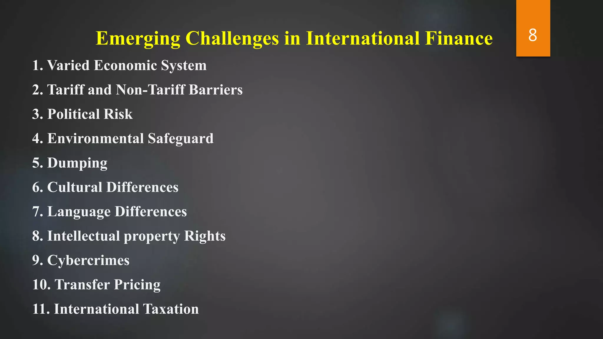 Emerging Challenges in International Finance
1. Varied Economic System
2. Tariff and Non-Tariff Barriers
3. Political Risk
4. Environmental Safeguard
5. Dumping
6. Cultural Differences
7. Language Differences
8. Intellectual property Rights
9. Cybercrimes
10. Transfer Pricing
11. International Taxation
8
 