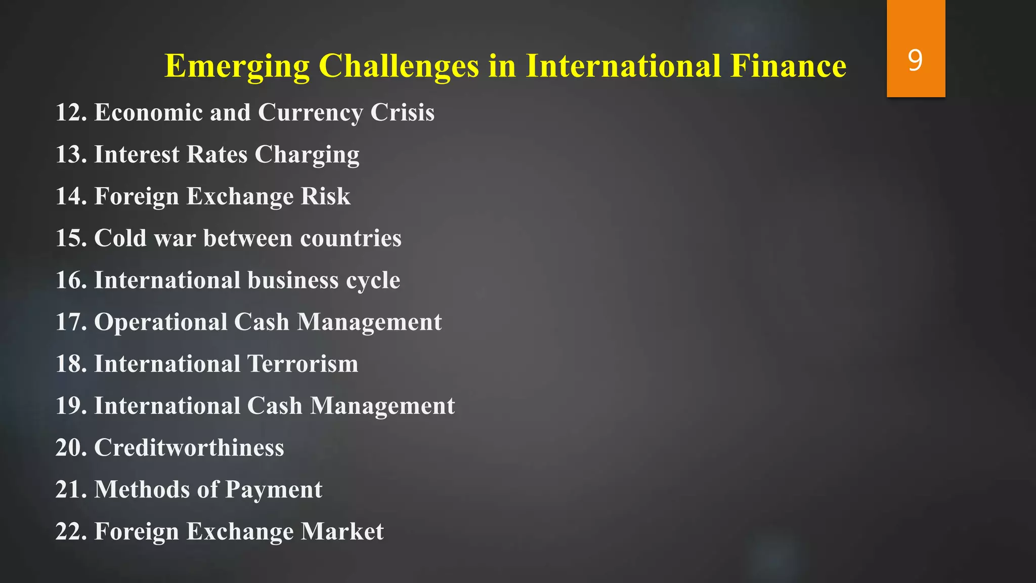 Emerging Challenges in International Finance
12. Economic and Currency Crisis
13. Interest Rates Charging
14. Foreign Exchange Risk
15. Cold war between countries
16. International business cycle
17. Operational Cash Management
18. International Terrorism
19. International Cash Management
20. Creditworthiness
21. Methods of Payment
22. Foreign Exchange Market
9
 