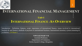 INTERNATIONAL FINANCE -AN OVERVIEW
Unit-1
Introduction - Definition, features, scope, importance of international finance, issues involved in international
business & and finance, methods of payment in international business; International monetary system (meaning &
evolution). (14 Hours )
INTERNATIONAL FINANCIAL MANAGEMENT
1
VIPULKUMAR N M
Assistant Professor,
Department of Commerce,
Kristu Jayanti College, Bengaluru
 