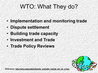 WTO: What They do?
• Implementation and monitoring trade
• Dispute settlement
• Building trade capacity
• Investment and Trade
• Trade Policy Reviews
Reference: http://wto.org/english/thewto_e/whatis_e/what_we_do_e.htm
 