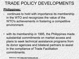 TRADE POLICY DEVELOPMENTS
Philippines:
• continues to hold with importance its membership
in the WTO and recognizes the value of the
WTO's achievements in fostering a competitive
environment.
• with its membership in 1995, the Philippines made
substantial commitments on market access and
plans to seek technical assistance programs from
its donor agencies and bilateral partners to assist
in the compliance of Trade Facilitation
commitments.
Reference: http://http://docsonline.wto.org
 