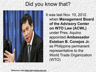 Did you know that?
It was last Nov. 10, 2012
when Management Board
of the Advisory Center
on WTO Law (ACWL)
under Pres. Aquino
appointed Ambassador
Esteban B. Conejos Jr.
as Philippine permanent
representative to the
World Trade Organization
(WTO)
Reference: http://http://docsonline.wto.org
 