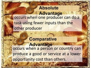occurs when a person or country can
produce a good or service at a lower
opportunity cost than others.
occurs when one producer can do a
task using fewer inputs than the
other producer
Absolute
Advantage
Comparative
Advantage
 