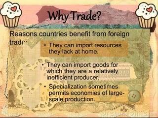 WhyTrade?
Reasons countries benefit from foreign
trade: • They can import resources
they lack at home.
• They can import goods for
which they are a relatively
inefficient producer.
• Specialization sometimes
permits economies of large-
scale production.
 