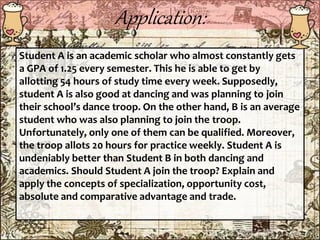 Application:
Student A is an academic scholar who almost constantly gets
a GPA of 1.25 every semester. This he is able to get by
allotting 54 hours of study time every week. Supposedly,
student A is also good at dancing and was planning to join
their school’s dance troop. On the other hand, B is an average
student who was also planning to join the troop.
Unfortunately, only one of them can be qualified. Moreover,
the troop allots 20 hours for practice weekly. Student A is
undeniably better than Student B in both dancing and
academics. Should Student A join the troop? Explain and
apply the concepts of specialization, opportunity cost,
absolute and comparative advantage and trade.
 