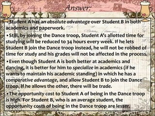 Answer:
•Student A has an absolute advantage over Student B in both
academics and paperwork.
•Still, by joining the Dance troop, Student A’s allotted time for
studying will be reduced to 34 hours every week. If he lets
Student B join the Dance troop instead, he will not be robbed of
time for study and his grades will not be affected in the process.
•Even though Student A is both better at academics and
dancing, it is better for him to specialize in academics (if he
wants to maintain his academic standing) in which he has a
comparative advantage, and allow Student B to join the Dance
troop. If he allows the other, there will be trade.
•The opportunity cost to Student A of being in the Dance troop
is high. For Student B, who is an average student, the
opportunity costs of being in the Dance troop are lesser.
 