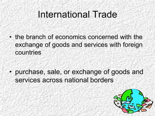 International Trade
• the branch of economics concerned with the
exchange of goods and services with foreign
countries
• purchase, sale, or exchange of goods and
services across national borders
 