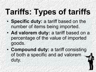 • Specific duty: a tariff based on the
number of items being imported.
• Ad valorem duty: a tariff based on a
percentage of the value of imported
goods.
• Compound duty: a tariff consisting
of both a specific and ad valorem
duty.
Tariffs: Types of tariffs
 