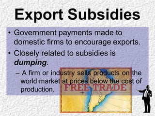 Export Subsidies
• Government payments made to
domestic firms to encourage exports.
• Closely related to subsidies is
dumping.
– A firm or industry sells products on the
world market at prices below the cost of
production.
 