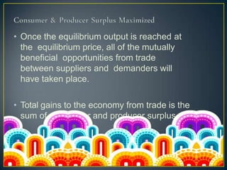 • Once the equilibrium output is reached at
the equilibrium price, all of the mutually
beneficial opportunities from trade
between suppliers and demanders will
have taken place.
• Total gains to the economy from trade is the
sum of consumer and producer surplus
 