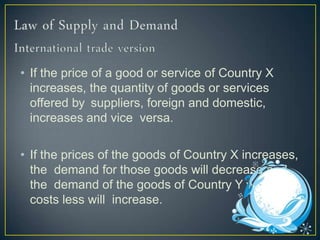 • If the price of a good or service of Country X
increases, the quantity of goods or services
offered by suppliers, foreign and domestic,
increases and vice versa.
• If the prices of the goods of Country X increases,
the demand for those goods will decrease and
the demand of the goods of Country Y which
costs less will increase.
 