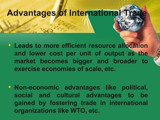 Advantages of International Trade
• Leads to more efficient resource allocation
and lower cost per unit of output as the
market becomes bigger and broader to
exercise economies of scale, etc.
• Non-economic advantages like political,
social and cultural advantages to be
gained by fostering trade in international
organizations like WTO, etc.
 