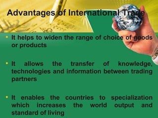 • It helps to widen the range of choice of goods
or products
• It allows the transfer of knowledge,
technologies and information between trading
partners
• It enables the countries to specialization
which increases the world output and
standard of living
Advantages of International Trade
 