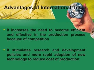 • It increases the need to become efficient
and effective in the production process
because of competition
• It stimulates research and development
policies and more rapid adoption of new
technology to reduce cost of production
Advantages of International Trade
 