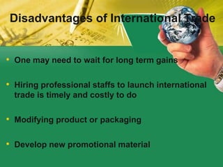• One may need to wait for long term gains
• Hiring professional staffs to launch international
trade is timely and costly to do
• Modifying product or packaging
• Develop new promotional material
Disadvantages of International Trade
 