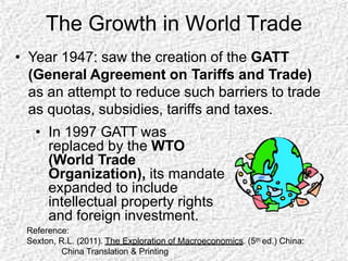 The Growth in World Trade
• Year 1947: saw the creation of the GATT
(General Agreement on Tariffs and Trade)
as an attempt to reduce such barriers to trade
as quotas, subsidies, tariffs and taxes.
• In 1997 GATT was
replaced by the WTO
(World Trade
Organization), its mandate
expanded to include
intellectual property rights
and foreign investment.
Reference:
Sexton, R.L. (2011). The Exploration of Macroeconomics. (5th ed.) China:
China Translation & Printing
 