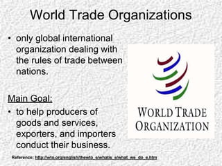 World Trade Organizations
• only global international
organization dealing with
the rules of trade between
nations.
Main Goal:
• to help producers of
goods and services,
exporters, and importers
conduct their business.
Reference: http://wto.org/english/thewto_e/whatis_e/what_we_do_e.htm
 