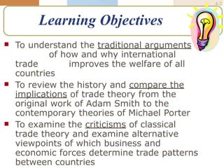 McGraw-Hill/Irwin © 2005 The McGraw-Hill Companies, Inc., All Rights
International Business, 5/e
4-2
Learning Objectives
 To understand the traditional arguments
of how and why international
trade improves the welfare of all
countries


To review the history and compare the
implications of trade theory from the
original work of Adam Smith to the
contemporary theories of Michael Porter
To examine the criticisms of classical
trade theory and examine alternative
viewpoints of which business and
economic forces determine trade patterns
between countries
 