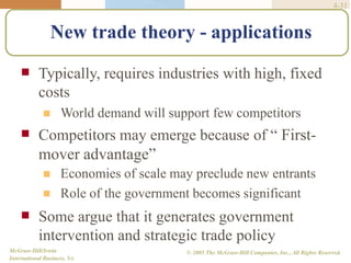 4-31
McGraw-Hill/Irwin
International Business, 5/e
© 2005 The McGraw-Hill Companies, Inc., All Rights Reserved.
New trade theory - applications
 Typically, requires industries with high, fixed
costs
 World demand will support few competitors
 Competitors may emerge because of “ First-
mover advantage”


Economies of scale may preclude new entrants
Role of the government becomes significant
 Some argue that it generates government
intervention and strategic trade policy
 
