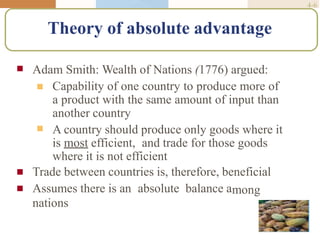 4-6
Theory of absolute advantage
 Adam Smith: Wealth of Nations (1776) argued:

 Capability of one country to produce more of
a product with the same amount of input than
another country
A country should produce only goods where it
is most efficient, and trade for those goods
where it is not efficient

 mong
Trade between countries is, therefore, beneficial
Assumes there is an absolute balance a
nations
 