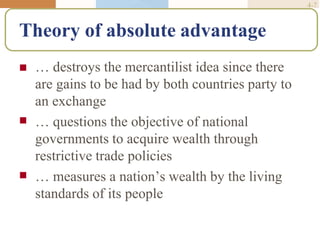 4-7
Theory of absolute advantage


 … destroys the mercantilist idea since there
are gains to be had by both countries party to
an exchange
… questions the objective of national
governments to acquire wealth through
restrictive trade policies
… measures a nation’s wealth by the living
standards of its people
 
