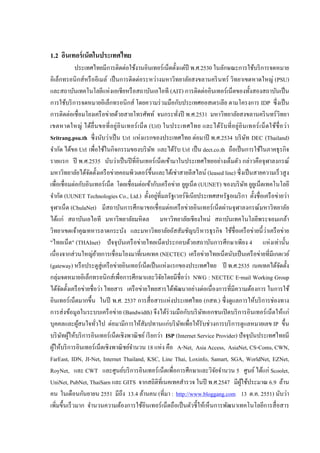 5


1.2 อินเทอร์ เน็ตในประเทศไทย
                                                     ่                                              ่
                   ประเทศไทยมีการติดตอใช้งานอินเทอร์เน็ตตั้ งแตปี พ.ศ.2530 ในลักษณะการใช้บริ การจดหมาย
อิเล็กทรอนิ กส์หรื ออีเมล์ เป็ นการติดตอระหวางมหาวิทยาลัยสงขลานคริ นทร์ วิทยาเขตหาดใหญ่ (PSU)
                                                         ่             ่
                                       ่
และสถาบันเทคโนโลยีแหงเอเชียหรื อสถาบันเอไอที (AIT) การติดตออินเทอร์เน็ตของทั้ งสองสถาบันเป็ น                      ่
                                                                             ่
การใช้บริ การจดหมายอิเล็กทรอนิกส์ โดยความรวมมือกบประเทศออสเตรเลีย ตามโครงการ IDP ซึ่งเป็ น        ั
               ่                     ่
การติดตอเชื่อมโยงเครื อขายด้วยสายโทรศัพท์ จนกระทังปี พ.ศ.2531 มหาวิทยาลัยสงขลานคริ นทร์วิทยา    ่
เขตหาดใหญ่ ได้ยื่น ขอที่ อยู่อิ น เทอร์ เ น็ ต (Url) ในประเทศไทย และได้รั บ ที่ อ ยู่อิ น เทอร์ เ น็ ต ใช้ชื่ อ วา                                      ่
                                   ่                       ่
Sritrang.psu.th ซึ่งนับวาเป็ น Url แหงแรกของประเทศไทย ตอมาปี พ.ศ.2534 บริ ษท DEC (Thailand)                  ่                      ั
       ั                                     ิ
จํากด ได้ขอ Url เพื่อใช้ในกจกรรมของบริ ษท และได้รับ Url เป็ น dect.co.th ถือเป็ นการใช้ในภาคธุรกจ
                                                                   ั                                                                                  ิ
รายแรก ปี พ.ศ.2535 นับว่าเป็ นปี ที่อินเทอร์ เน็ตเข้ามาในประเทศไทยอยางเต็มตัว กลาวคือจุฬาลงกรณ์                            ่          ่
                                           ่                                                ่
มหาวิทยาลัยได้จดตั้ งเครื อขายคอมพิวเตอร์ข้ ึนและได้เชาสายลีสไลน์ (leased line) ซึ่ งเป็ นสายความเร็ วสู ง
                           ั
                   ่ ั                                         ่     ั                    ่
เพื่อเชื่อมตอกบอินเทอร์ เน็ต โดยเชื่อมตอเข้ากบเครื อขาย ยูยเู น็ต (UUNET) ของบริ ษท ยูยเู น็ตเทคโนโลยี                            ั
     ั                                                                   ่
จํากด (UUNET Technologies Co., Ltd.) ตั้ งอยูที่มลรัฐเวอร์จิเนียประเทศสหรัฐอเมริ กา ตั้ งชื่อเครื อขายวา                                         ่ ่
                                                                                      ่
จุฬาเน็ต (ChulaNet) มีสถาบันการศึกษาขอเชื่อมตอเครื อขายอินเทอร์ เน็ตผานจุฬาลงกรณ์มหาวิทยาลัย              ่                  ่
ได้แก่ สถาบันเอไอที มหาวิทยาลัยมหิ ดล มหาวิทยาลัยเชียงใหม่ สถาบันเทคโนโลยีพระจอมเกล้า
วิทยาเขตเจ้าคุณทหารลาดกระบัง และมหาวิทยาลัยอัสสัมชัญบริ หารธุรกจ ใช้ชื่อเครื อขายนี้ ว่าเครื อขาย                        ิ                ่         ่
                                                             ่
"ไทยเน็ต" (THAInet) ปั จจุบนเครื อขายไทยเน็ตประกอบด้วยสถาบันการศึกษาเพียง 4 แหงเทานั้ น
                                                   ั                                                                                          ่ ่
                 ่           ่
เนื่องจากสวนใหญย้ายการเชื่อมโยงมาที่เนคเทค (NECTEC) เครื อขายไทยเน็ตนับเป็ นเครื อขายที่มีเกตเวย์                ่                          ่
(gateway) หรื อประตูสู่เครื อขายอินเทอร์เน็ตเป็ นแหงแรกของประเทศไทย ปี พ.ศ.2535 เนคเทคได้จดตั้ ง
                                                 ่                                 ่                                                              ั
กลุ่มจดหมายอิเล็กทรอนิกส์เพื่อการศึกษาและวิจยโดยมีชื่อวา NWG : NECTEC E-mail Working Group
                                                                               ั                        ่
                         ่       ่                               ่
ได้จดตั้ งเครื อขายชื่อวา ไทยสาร เครื อขายไทยสารได้พฒนาอยางตอเนื่องการที่มีความต้องการ ในการใช้
         ั                                                                                    ั             ่ ่
                                                                                        ่
อินเทอร์เน็ตมากขึ้ น ในปี พ.ศ. 2537 การสื่ อสารแหงประเทศไทย (กสท.) ซึ่ งดูแลการให้บริ การชองทาง                                                ่
การสงข้อมูลในระบบเครื อขาย (Bandwidth) จึงได้ร่ วมมือกบบริ ษทเอกชนเปิ ดบริ การอินเทอร์ เน็ตให้แก่
            ่                                  ่                                                      ั        ั
                                         ่                                           ่ ั
บุคคลและผูสนใจทัวไป ตอมามีการให้สัมปทานแกบริ ษทเพื่อให้รับชวงการบริ การดูแลหมายเลข IP ขึ้ น
                    ้          ่                                                                                     ่
           ั ้                                                             ่
บริ ษทผูให้บริ การอินเทอร์เน็ตเชิงพาณิ ชย์ เรี ยกวา ISP (Internet Service Provider) ปั จจุบนประเทศไทยมี                                 ั
  ้                                                    ํ                         ่
ผูให้บริ การอินเทอร์เน็ตเชิงพาณิ ชย์จานวน 18 แหง คือ A-Net, Asia Access, AsiaNet, CS-Coms, CWN,
FarEast, IDN, JI-Net, Internet Thailand, KSC, Line Thai, Loxinfo, Samart, SGA, WorldNet, EZNet,
RoyNet, และ CWT และศูนย์บริ การอินเทอร์ เน็ตเพื่อการศึกษาและวิจยจํานวน 5 ศูนย์ ได้แก่ Scoolet,                         ั
UniNet, PubNet, ThaiSarn และ GITS จากสถิติที่เนคเทคสํารวจ ในปี พ.ศ.2547 มีผใช้ประมาณ 6.9 ล้าน                                  ู้
                       ั
คน ในเดือนกนยายน 2551 มีถึง 13.4 ล้านคน (ที่มา : http://www.bloggang.com 13 ต.ค. 2551) นับวา                                                              ่
เพิ่มขึ้ นเร็ วมาก จํานวนความต้องการใช้อินเทอร์ เน็ตถือเป็ นตัวชี้ ให้เห็นการพัฒนาเทคโนโลยีการสื่ อสาร
 