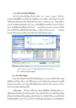 8


          2.1.3 บริการการถ่ ายโอนแฟ้ มข้ อมล
                                           ู
                       ่
          บริ การการถายโอนแฟ้ มข้อมูล หรื อบริ การ FTP (File Transfer Protocol) เป็ นบริ การ
                                                                           ่          ่่
ของอินเทอร์ เน็ตที่ผูใช้อินเทอร์ เน็ตนิ ยมใช้ โดยผูใช้สามารถแลกเปลี่ยน ถายโอนข้อมูล ไมวาจะเป็ น
                     ้                              ้
                                                           ่           ั                 ่
ไฟล์ขอมูลตัวหนังสื อ รู ปภาพ เสี ยง วีดิทศน์ หรื อโปรแกรมตาง ๆ คล้ายกบการ Copy ข้อมูล แตวิธีการ
       ้                                  ั
                                        ่
ของ FTP จะซับซ้อนและปลอดภัยกวาการ Copy การใช้งานผูให้บริ การจะมีเครื่ อง FTP Server ไว้บริ การ
                                                             ้
                                                                               ่           ่
เฉพาะ นั่นคือผูใช้จะต้องมี พ้ืนที่ บนเว็บ(ใน FTP Server)เป็ นของเราเองกอน จะโดยการเชาพื้ นที่
                 ้
หรื อ แบบฟรี ก็ได้ จึงจะมีพ้ืนที่ให้เกบหรื อฝากข้อมูล การใช้งานจะมีโปรแกรม FTP
                                      ็                                              สําหรับสง่
                                                                     ่
(Upload) หรื อรับ (Download) ซึ่งสามารถหาได้จากอินเทอร์เน็ต ดังตัวอยาง รู ปที่ 1.1




                 รูปที่ 1.2 แสดงการถ่ายโอน FTP ในอินเทอร์ เน็ตด้ วย WS FTP Professional
                 ที่มา : wbi.dru.ac.th/dcc/e-lea/net

        2.1.4 บริการค้ นหาข้ อมล
                               ู
         การบริ การค้นหาข้อมูลบนอินเทอร์เน็ต ซึ่งมีแฟ้ มข้อมูลตาง ๆ มากมายหลายพันล้านแฟ้ มบรรจุอยู่
                                                               ่
                                     ่                                           ่    ่
ให้ผูใช้สามารถสื บค้นมาใช้งาน นับวาได้เป็ นรู ปแบบการบริ การที่เข้ามามีบทบาทตอทุกสวนของผูใช้
     ้                                                                                         ้
                                       ิ
โดยเฉพาะ ด้านการศึกษา และภาคธุ รกจที่ต้องใช้ขอมูลเพื่อการตัดสิ นใจ หรื อวางแผนการการทํางาน
                                                    ้
             ่
ซึ่งโปรแกรมชวยค้นหาแฟ้ มข้อมูล มีดงนี้
                                   ั
            อาร์ คี (Archie) เป็ นโปรแกรมที่ ช่ วยในการค้นหาแฟ้ มที่ผูใช้ทราบชื่ อแฟ้ มแตไมทราบวา
                                                                        ้                 ่ ่      ่
                     ่
แฟ้ มข้อมูลนั้ นอยูในเครื่ องบริ การใดในอินเทอร์เน็ต โปรแกรมนี้ จะสร้างบัตรรายการแฟ้ มไว้ในฐานข้อมูล
                   ่                           ่
เมื่อต้องการค้นวาแฟ้ มตามชื่อในฐานข้อมูล อยูในเครื่ องบริ การใด เพียงเรี ยกใช้โปรแกรมอาร์คีแล้วพิมพ์
ชื่อแฟ้ มข้อมูลที่ตองการลงไป โปรแกรมอาร์ คีจะตรวจค้นชื่อแฟ้ มจากฐานข้อมูล และแสดงชื่อแฟ้ มพร้อม
                       ้
 