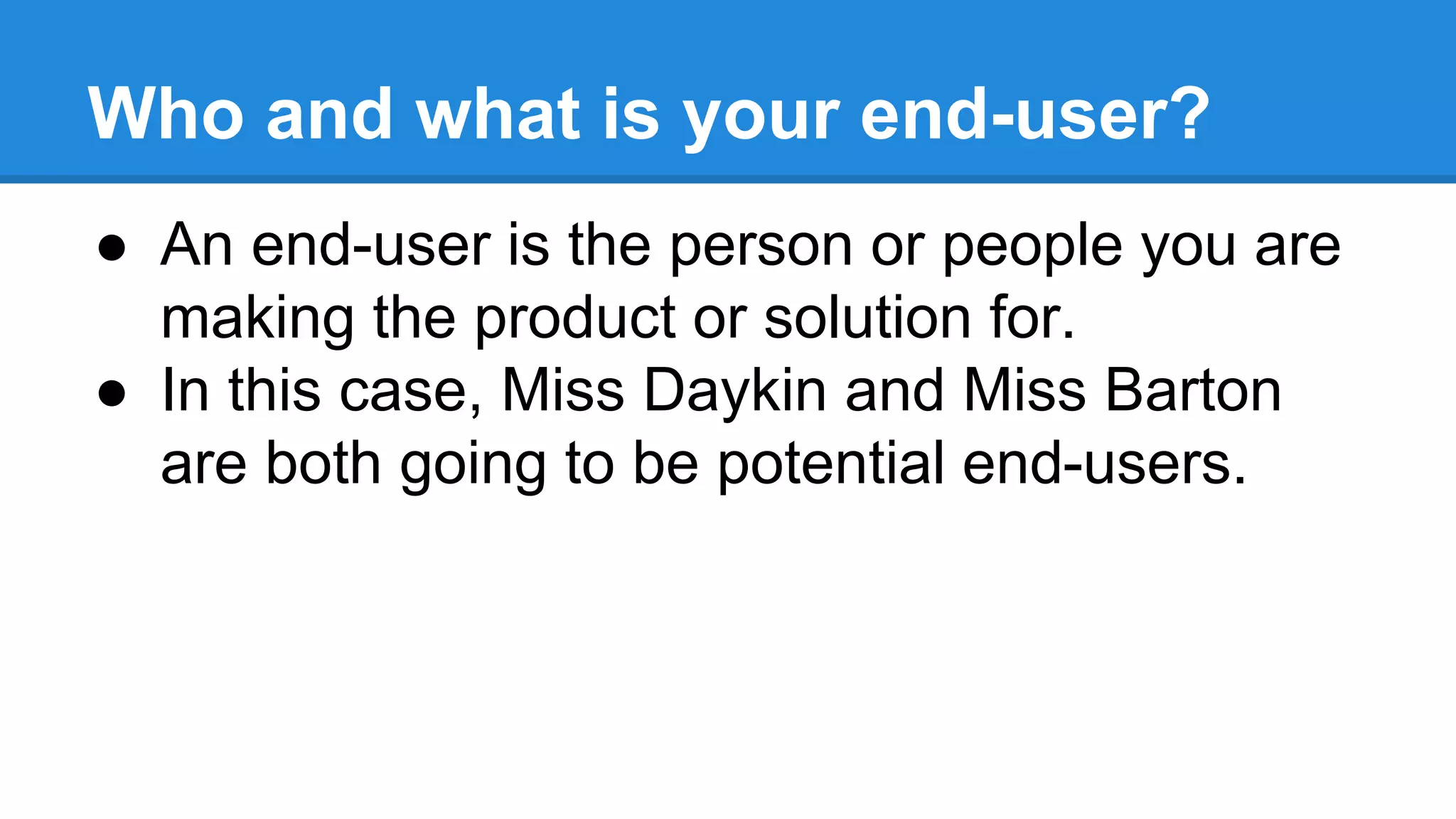 Who and what is your end-user?
● An end-user is the person or people you are
making the product or solution for.
● In this case, Miss Daykin and Miss Barton
are both going to be potential end-users.
 