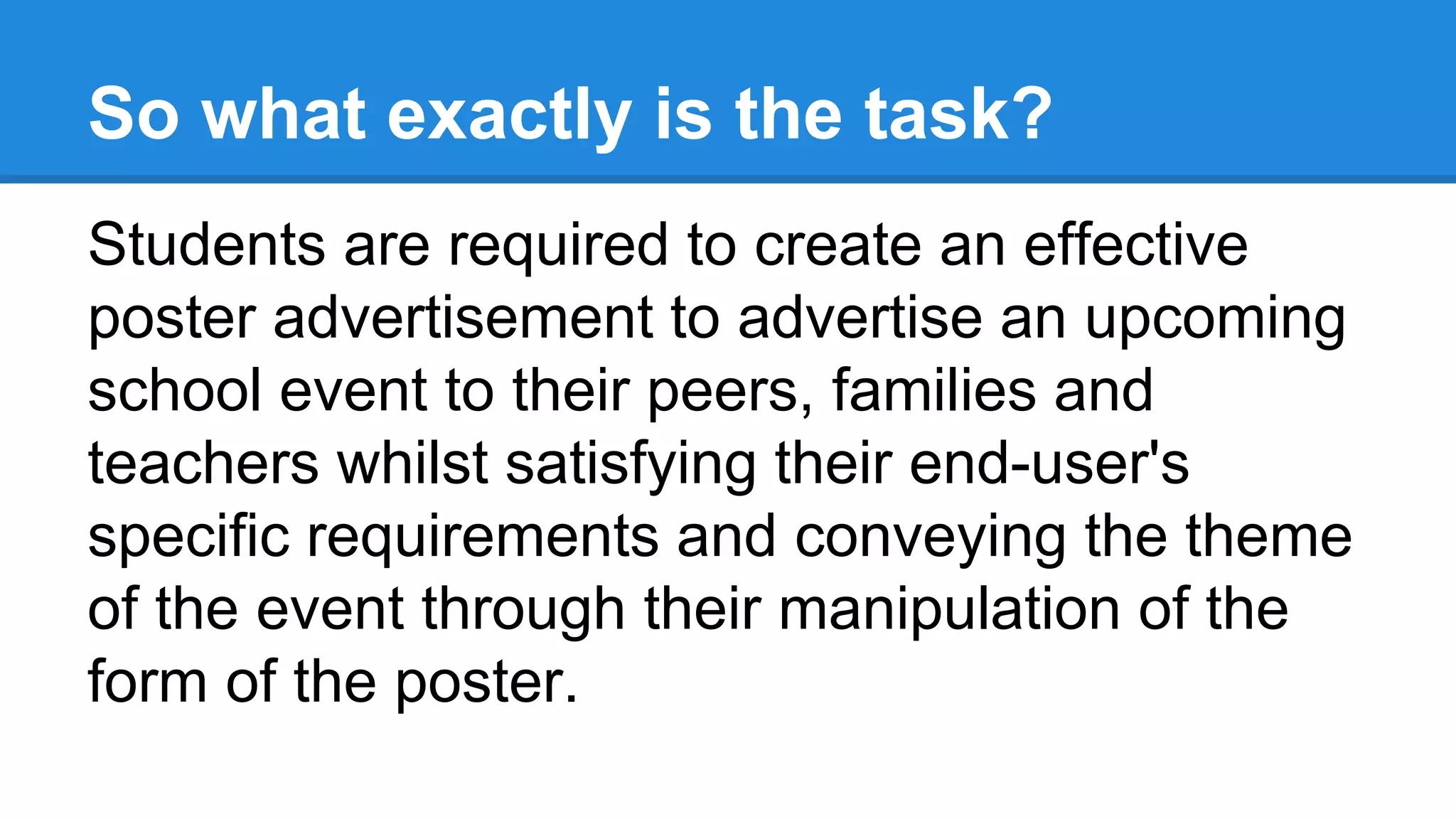 So what exactly is the task?
Students are required to create an effective
poster advertisement to advertise an upcoming
school event to their peers, families and
teachers whilst satisfying their end-user's
specific requirements and conveying the theme
of the event through their manipulation of the
form of the poster.
 