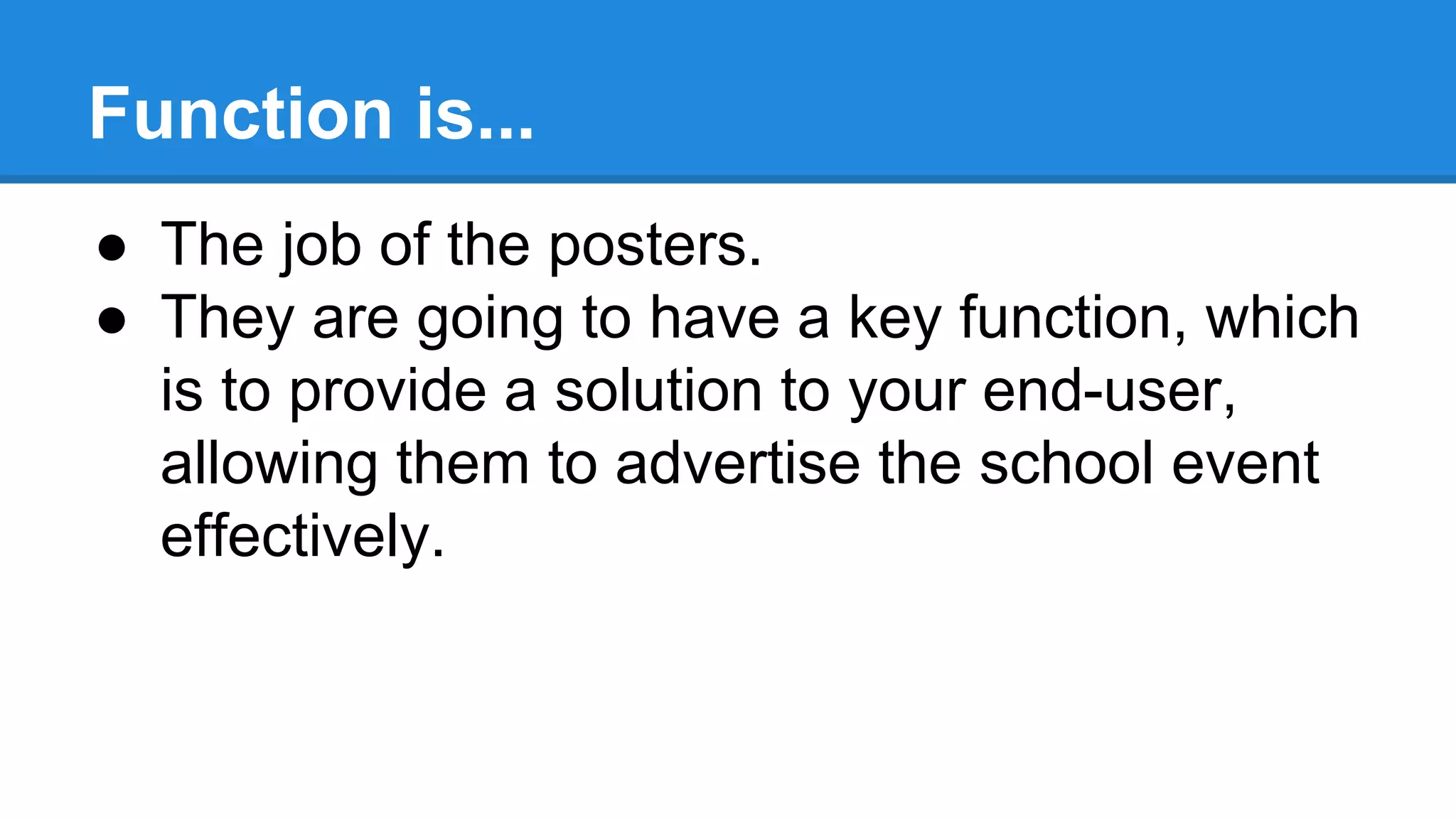 Function is...
● The job of the posters.
● They are going to have a key function, which
is to provide a solution to your end-user,
allowing them to advertise the school event
effectively.
 