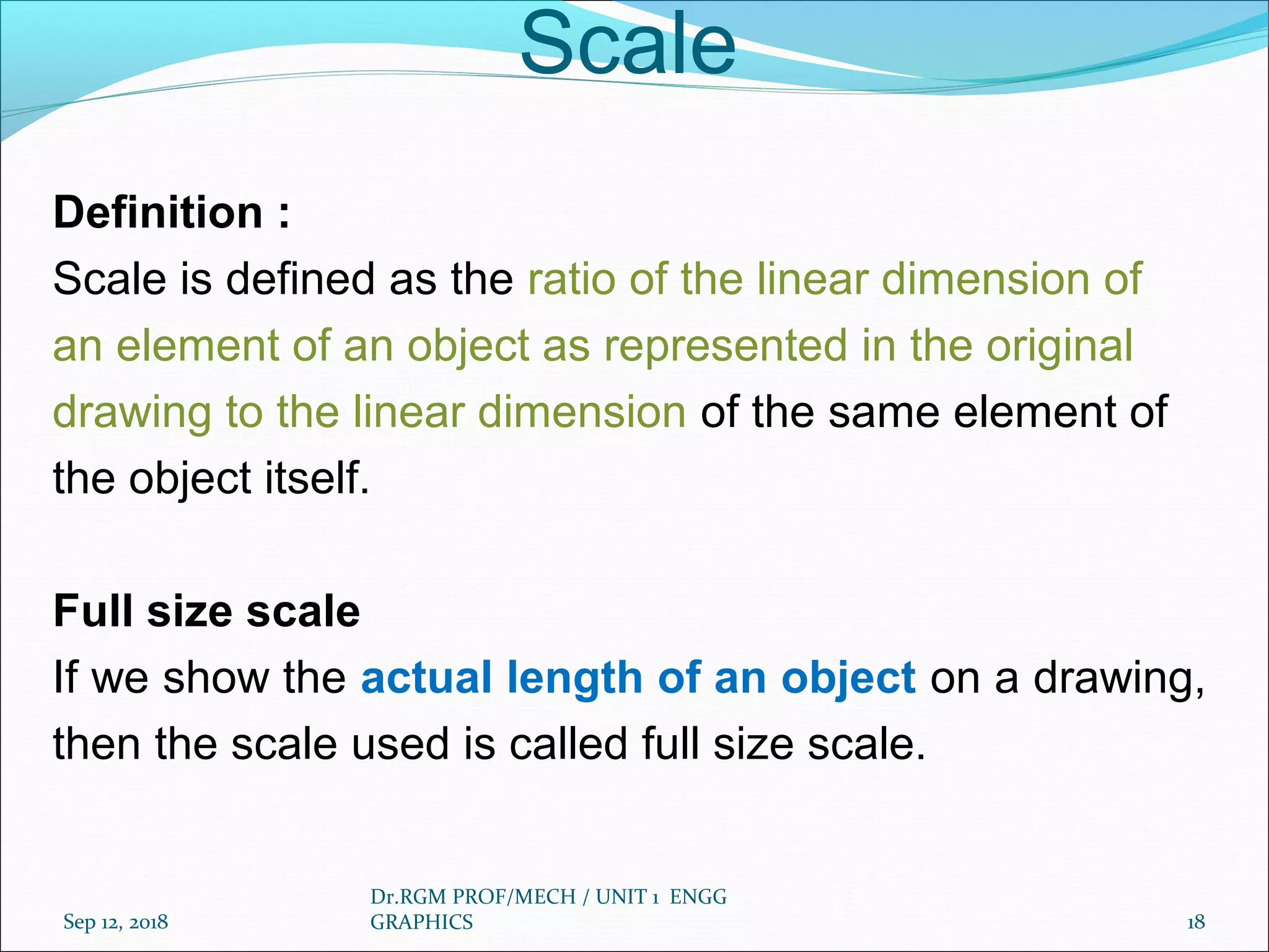 Scale
Definition :
Scale is defined as the ratio of the linear dimension of
an element of an object as represented in the original
drawing to the linear dimension of the same element of
the object itself.
Full size scale
If we show the actual length of an object on a drawing,
then the scale used is called full size scale.
Sep 12, 2018
Dr.RGM PROF/MECH / UNIT 1 ENGG
GRAPHICS 18
 