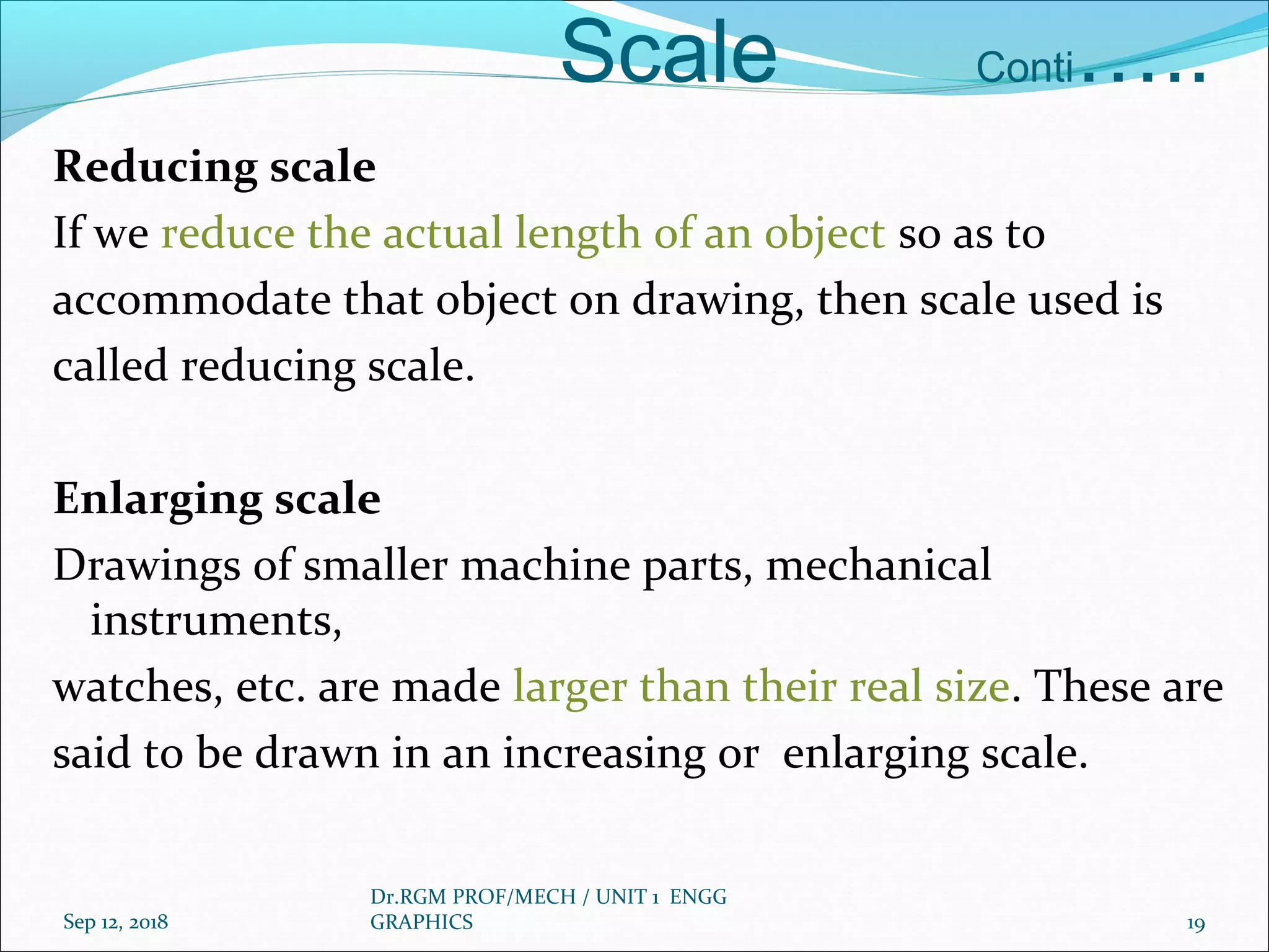 Scale Conti…..
Reducing scale
If we reduce the actual length of an object so as to
accommodate that object on drawing, then scale used is
called reducing scale.
Enlarging scale
Drawings of smaller machine parts, mechanical
instruments,
watches, etc. are made larger than their real size. These are
said to be drawn in an increasing or enlarging scale.
Sep 12, 2018
Dr.RGM PROF/MECH / UNIT 1 ENGG
GRAPHICS 19
 