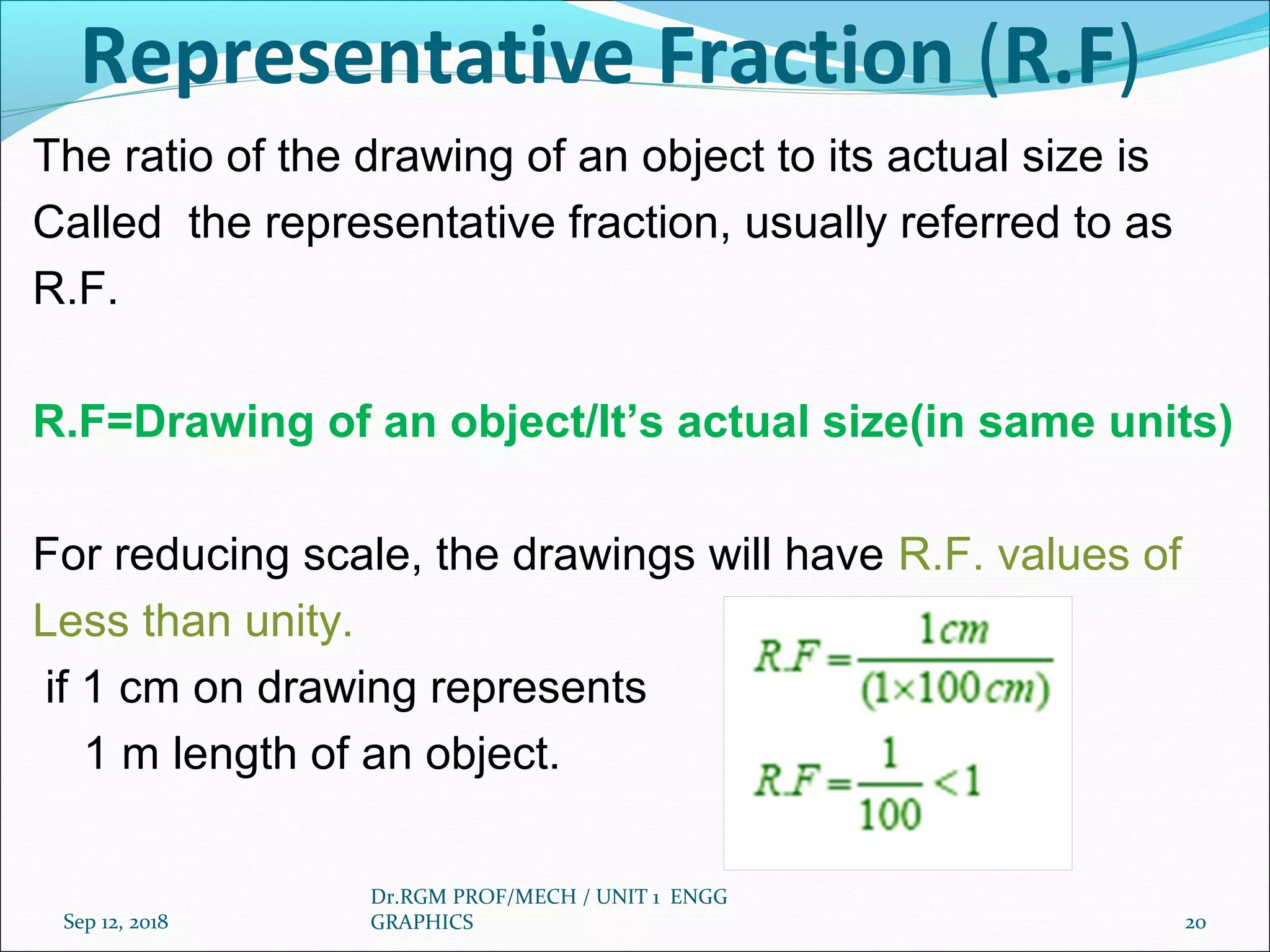 Representative Fraction (R.F)
The ratio of the drawing of an object to its actual size is
Called the representative fraction, usually referred to as
R.F.
R.F=Drawing of an object/It’s actual size(in same units)
For reducing scale, the drawings will have R.F. values of
Less than unity.
if 1 cm on drawing represents
1 m length of an object.
Sep 12, 2018
Dr.RGM PROF/MECH / UNIT 1 ENGG
GRAPHICS 20
 