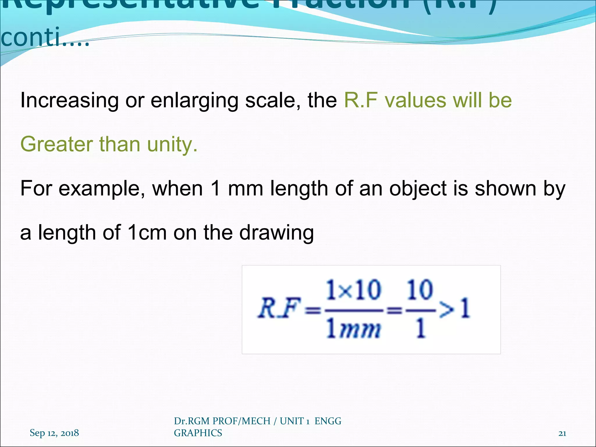 Representative Fraction (R.F)
conti....
Increasing or enlarging scale, the R.F values will be
Greater than unity.
For example, when 1 mm length of an object is shown by
a length of 1cm on the drawing
Sep 12, 2018
Dr.RGM PROF/MECH / UNIT 1 ENGG
GRAPHICS 21
 